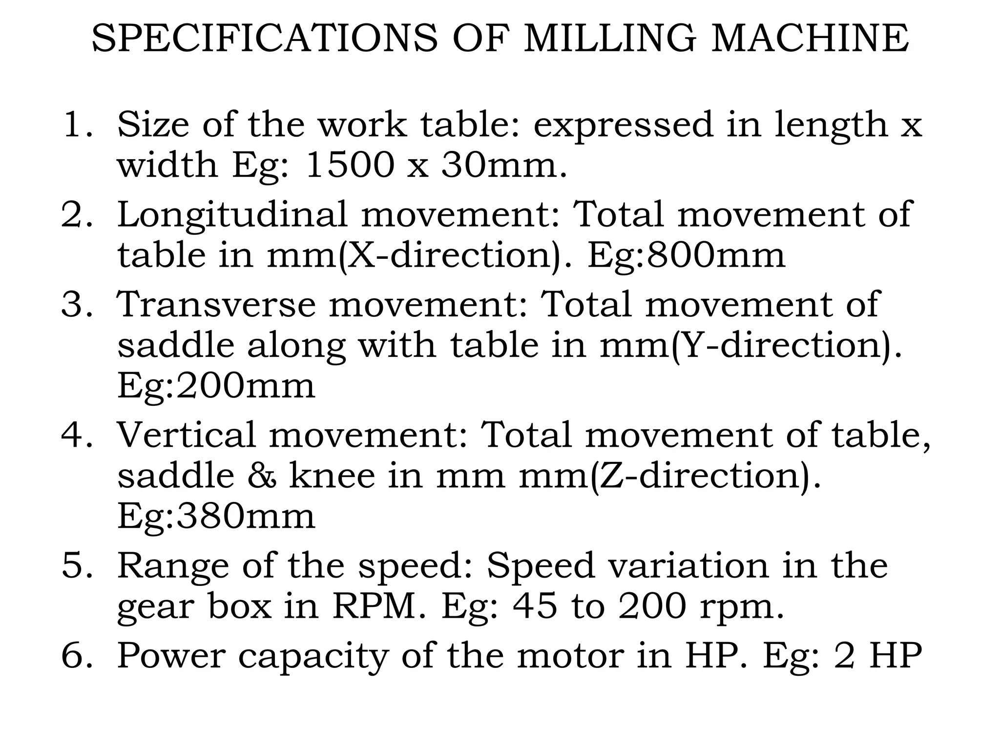 SPECIFICATIONS OF MILLING MACHINE
1. Size of the work table: expressed in length x
width Eg: 1500 x 30mm.
2. Longitudinal movement: Total movement of
table in mm(X-direction). Eg:800mm
3. Transverse movement: Total movement of
saddle along with table in mm(Y-direction).
Eg:200mm
4. Vertical movement: Total movement of table,
saddle & knee in mm mm(Z-direction).
Eg:380mm
5. Range of the speed: Speed variation in the
gear box in RPM. Eg: 45 to 200 rpm.
6. Power capacity of the motor in HP. Eg: 2 HP
 