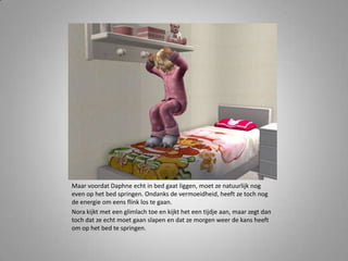 Maar voordat Daphne echt in bed gaat liggen, moet ze natuurlijk nog
even op het bed springen. Ondanks de vermoeidheid, heeft ze toch nog
de energie om eens flink los te gaan.
Nora kijkt met een glimlach toe en kijkt het een tijdje aan, maar zegt dan
toch dat ze echt moet gaan slapen en dat ze morgen weer de kans heeft
om op het bed te springen.
 