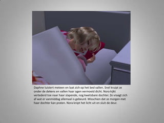 Daphne luistert meteen en laat zich op het bed vallen. Snel kruipt ze
onder de dekens en vallen haar ogen vermoeid dicht. Nora kijkt
vertederd toe naar haar slapende, nog kwetsbare dochter. Ze vraagt zich
af wat er vanmiddag allemaal is gebeurd. Misschien dat ze morgen met
haar dochter kan praten. Nora knipt het licht uit en sluit de deur.
 