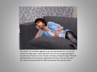 Paul heeft zich inmiddels liggend op de bank geïnstalleerd en houd met
moeite zijn ogen open. Deze dag heeft veel van zijn energie gevergd en
hij weet niet of hij het vol kan houden om Nora en Daphne tegen Michael
te beschermen. Er zal ooit een dag komen dat hij er niet voor hen kan
zijn. Paul vermaand zichzelf en kijkt op wanneer Nora binnen komt.
 