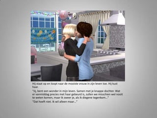 Hij staat op en loopt naar de mooiste vrouw in zijn leven toe. Hij kust
haar.
“Jij, bent een wonder in mijn leven. Samen met je knappe dochter. Wat
er vanmiddag precies met haar gebeurd is, zullen we misschien wel nooit
te weten komen, maar ik zweer je, als ik diegene tegenkom…”
“Dat hoeft niet. Ik wil alleen maar…”
 