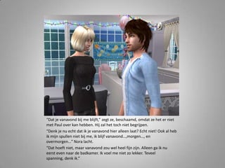 “Dat je vanavond bij me blijft,” zegt ze, beschaamd, omdat ze het er niet
met Paul over kan hebben. Hij zal het toch niet begrijpen.
“Denk je nu echt dat ik je vanavond hier alleen laat? Echt niet! Ook al heb
ik mijn spullen niet bij me, ik blijf vanavond…,morgen…, en
overmorgen…” Nora lacht.
“Dat hoeft niet, maar vanavond zou wel heel fijn zijn. Alleen ga ik nu
eerst even naar de badkamer. Ik voel me niet zo lekker. Teveel
spanning, denk ik.”
 