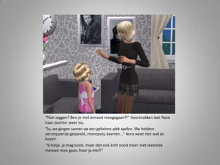“Niet zeggen? Ben je met iemand meegegaan?!” Geschrokken laat Nora
haar dochter weer los.
“Ja, we gingen samen op een geheime plek spelen. We hebben
verstoppertje gespeeld, monopoly, kaarten…” Nora weet niet wat ze
hoort!
“Schatje, je mag nooit, maar dan ook écht nooit meer met vreemde
mensen mee gaan, hoor je me?!”
 