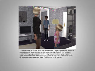 “Sorry mama! Ik zal het echt niet meer doen,” zegt Daphne met een licht
trillende stem. Nora ziet dat ze elk moment in huilen uit kan barsten.
Maar voordat ze haar dochter weer in haar armen kan sluiten horen ze
de voordeur openslaan en staat Paul ineens in de kamer.
 