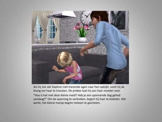 Als hij ziet dat Daphne met tranende ogen naar hen opkijkt, voelt hij de
drang om haar te troosten. De preken laat hij aan haar moeder over.
“Hoe is het met deze kleine meid? Heb je een spannende dag gehad
vandaag?” Om de spanning te verbreken, begint hij haar te kietelen. Het
werkt, het kleine meisje begint meteen te giechelen.
 