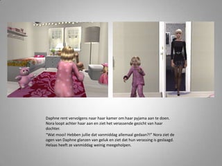 Daphne rent vervolgens naar haar kamer om haar pyjama aan te doen.
Nora loopt achter haar aan en ziet het verassende gezicht van haar
dochter.
“Wat mooi! Hebben jullie dat vanmiddag allemaal gedaan?!” Nora ziet de
ogen van Daphne glanzen van geluk en ziet dat hun verassing is geslaagd.
Helaas heeft ze vanmiddag weinig meegeholpen.
 