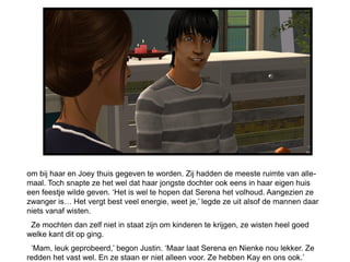om bij haar en Joey thuis gegeven te worden. Zij hadden de meeste ruimte van alle-
maal. Toch snapte ze het wel dat haar jongste dochter ook eens in haar eigen huis
een feestje wilde geven. ‘Het is wel te hopen dat Serena het volhoud. Aangezien ze
zwanger is… Het vergt best veel energie, weet je,’ legde ze uit alsof de mannen daar
niets vanaf wisten.
 Ze mochten dan zelf niet in staat zijn om kinderen te krijgen, ze wisten heel goed
welke kant dit op ging.
 ‘Mam, leuk geprobeerd,’ begon Justin. ‘Maar laat Serena en Nienke nou lekker. Ze
redden het vast wel. En ze staan er niet alleen voor. Ze hebben Kay en ons ook.’
 