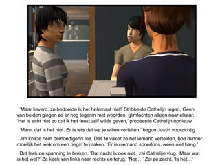 ‘Maar lieverd, zo bedoelde ik het helemaal niet!’ Stribbelde Cathelijn tegen. Geen
van beiden gingen ze er nog tegenin met woorden, glimlachten alleen naar elkaar.
‘Het is echt niet zo dat ik het feest zelf wilde geven,’ probeerde Cathelijn opnieuw.
 ‘Mam, dat is het niet. Er is iets dat we je willen vertellen,’ begon Justin voorzichtig.
 Jim knikte hem bemoedigend toe. Des te vaker ze het iemand vertelden, hoe minder
moeilijk het leek om een begin te maken. ‘Er is niemand spoorloos, wees niet bang.’
  Dat leek de spanning te breken. ‘Dat dacht ik ook niet,’ zei Cathelijn vlug. ‘Maar wat
is het wel?’ Ze keek van links naar rechts en terug. ‘Nee…’ Zei ze zacht. ‘Is het…’
 