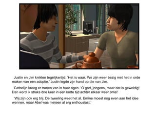 Justin en Jim knikten tegelijkertijd. ‘Het is waar. We zijn weer bezig met het in orde
maken van een adoptie.’ Justin legde zijn hand op die van Jim.
 Cathelijn kreeg er tranen van in haar ogen. ‘O god, jongens, maar dat is geweldig!
Dan word ik straks drie keer in een korte tijd achter elkaar weer oma!’
 ‘Wij zijn ook erg blij. De tweeling weet het al. Emine moest nog even aan het idee
wennen, maar Abel was meteen al erg enthousiast.’
 