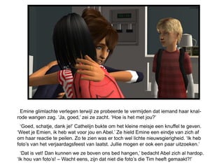 Emine glimlachte verlegen terwijl ze probeerde te vermijden dat iemand haar knal-
rode wangen zag. ‘Ja, goed,’ zei ze zacht. ‘Hoe is het met jou?’
  ‘Goed, schatje, dank je!’ Cathelijn bukte om het kleine meisje een knuffel te geven.
‘Weet je Emien, ik heb wat voor jou en Abel.’ Ze hield Emine een eindje van zich af
om haar reactie te peilen. Zo te zien was er toch wel lichte nieuwsgierigheid. ‘Ik heb
foto’s van het verjaardagsfeest van laatst. Jullie mogen er ook een paar uitzoeken.’
  ‘Dat is vet! Dan kunnen we ze boven ons bed hangen,’ bedacht Abel zich al hardop.
‘Ik hou van foto’s! – Wacht eens, zijn dat niet die foto’s die Tim heeft gemaakt?!’
 