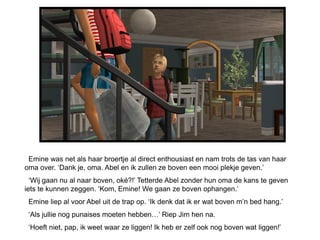 Emine was net als haar broertje al direct enthousiast en nam trots de tas van haar
oma over. ‘Dank je, oma. Abel en ik zullen ze boven een mooi plekje geven.’
  ‘Wij gaan nu al naar boven, oké?!’ Tetterde Abel zonder hun oma de kans te geven
iets te kunnen zeggen. ‘Kom, Emine! We gaan ze boven ophangen.’
 Emine liep al voor Abel uit de trap op. ‘Ik denk dat ik er wat boven m’n bed hang.’
 ‘Als jullie nog punaises moeten hebben…’ Riep Jim hen na.
 ‘Hoeft niet, pap, ik weet waar ze liggen! Ik heb er zelf ook nog boven wat liggen!’
 
