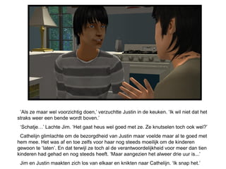 ‘Als ze maar wel voorzichtig doen,’ verzuchtte Justin in de keuken. ‘Ik wil niet dat het
straks weer een bende wordt boven.’
 ‘Schatje…’ Lachte Jim. ‘Het gaat heus wel goed met ze. Ze knutselen toch ook wel?’
 Cathelijn glimlachte om de bezorgdheid van Justin maar voelde maar al te goed met
hem mee. Het was af en toe zelfs voor haar nog steeds moeilijk om de kinderen
gewoon te ‘laten’. En dat terwijl ze toch al de verantwoordelijkheid voor meer dan tien
kinderen had gehad en nog steeds heeft. ‘Maar aangezien het alweer drie uur is...’
 Jim en Justin maakten zich los van elkaar en knikten naar Cathelijn. ‘Ik snap het.’
 