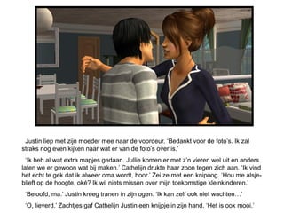 Justin liep met zijn moeder mee naar de voordeur. ‘Bedankt voor de foto’s. Ik zal
straks nog even kijken naar wat er van de foto’s over is.’
  ‘Ik heb al wat extra mapjes gedaan. Jullie komen er met z’n vieren wel uit en anders
laten we er gewoon wat bij maken.’ Cathelijn drukte haar zoon tegen zich aan. ‘Ik vind
het echt te gek dat ik alweer oma wordt, hoor.’ Zei ze met een knipoog. ‘Hou me alsje-
blieft op de hoogte, oké? Ik wil niets missen over mijn toekomstige kleinkinderen.’
 ‘Beloofd, ma.’ Justin kreeg tranen in zijn ogen. ‘Ik kan zelf ook niet wachten…’
 ‘O, lieverd.’ Zachtjes gaf Cathelijn Justin een knijpje in zijn hand. ‘Het is ook mooi.’
 