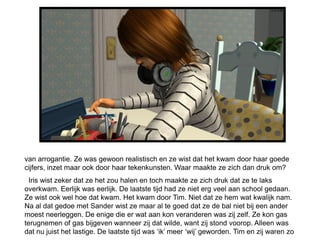 van arrogantie. Ze was gewoon realistisch en ze wist dat het kwam door haar goede
cijfers, inzet maar ook door haar tekenkunsten. Waar maakte ze zich dan druk om?
  Iris wist zeker dat ze het zou halen en toch maakte ze zich druk dat ze te laks
overkwam. Eerlijk was eerlijk. De laatste tijd had ze niet erg veel aan school gedaan.
Ze wist ook wel hoe dat kwam. Het kwam door Tim. Niet dat ze hem wat kwalijk nam.
Na al dat gedoe met Sander wist ze maar al te goed dat ze de bal niet bij een ander
moest neerleggen. De enige die er wat aan kon veranderen was zij zelf. Ze kon gas
terugnemen of gas bijgeven wanneer zij dat wilde, want zij stond voorop. Alleen was
dat nu juist het lastige. De laatste tijd was ‘ik’ meer ‘wij’ geworden. Tim en zij waren zo
 