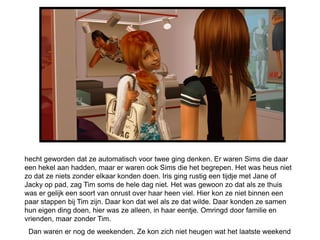 hecht geworden dat ze automatisch voor twee ging denken. Er waren Sims die daar
een hekel aan hadden, maar er waren ook Sims die het begrepen. Het was heus niet
zo dat ze niets zonder elkaar konden doen. Iris ging rustig een tijdje met Jane of
Jacky op pad, zag Tim soms de hele dag niet. Het was gewoon zo dat als ze thuis
was er gelijk een soort van onrust over haar heen viel. Hier kon ze niet binnen een
paar stappen bij Tim zijn. Daar kon dat wel als ze dat wilde. Daar konden ze samen
hun eigen ding doen, hier was ze alleen, in haar eentje. Omringd door familie en
vrienden, maar zonder Tim.
 Dan waren er nog de weekenden. Ze kon zich niet heugen wat het laatste weekend
 