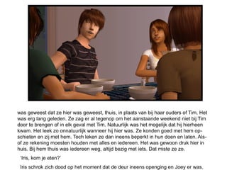 was geweest dat ze hier was geweest, thuis, in plaats van bij haar ouders of Tim. Het
was erg lang geleden. Ze zag er al tegenop om het aanstaande weekend niet bij Tim
door te brengen of in elk geval met Tim. Natuurlijk was het mogelijk dat hij hierheen
kwam. Het leek zo onnatuurlijk wanneer hij hier was. Ze konden goed met hem op-
schieten en zij met hem. Toch leken ze dan ineens beperkt in hun doen en laten. Als-
of ze rekening moesten houden met alles en iedereen. Het was gewoon druk hier in
huis. Bij hem thuis was iedereen weg, altijd bezig met iets. Dat miste ze zo.
 ‘Iris, kom je eten?’
 Iris schrok zich dood op het moment dat de deur ineens openging en Joey er was.
 