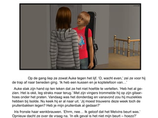 Op de gang liep ze zowat Auke tegen het lijf. ‘O, wacht even,’ zei ze voor hij
de trap af naar beneden ging. ‘Ik heb een kussen en je koptelefoon van…’
 Auke stak zijn hand op ten teken dat ze het niet hoefde te vertellen. ‘Heb het al ge-
zien. Het is oké, leg straks maar terug.’ Met zijn vingers trommelde hij op zijn gitaar-
hoes onder het praten. Vandaag was het donderdag en vanavond zou hij muziekles
hebben bij Isolde. Nu keek hij er al naar uit. ‘Jij moest trouwens deze week toch de
prullenbakken legen? Heb je mijn prullenbak al gedaan?’
 Iris fronste haar wenkbrauwen. ‘Ehrm, nee… Ik geloof dat het Melvins beurt was.’
Opnieuw dacht ze over de vraag na. ‘In elk geval is het niet mijn beurt – hoezo?’
 