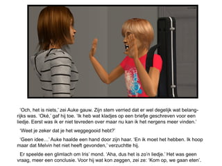 ‘Och, het is niets,’ zei Auke gauw. Zijn stem verried dat er wel degelijk wat belang-
rijks was. ‘Oké,’ gaf hij toe. ‘Ik heb wat kladjes op een briefje geschreven voor een
liedje. Eerst was ik er niet tevreden over maar nu kan ik het nergens meer vinden.’
 ‘Weet je zeker dat je het weggegooid hebt?’
 ‘Geen idee…’ Auke haalde een hand door zijn haar. ‘En ik moet het hebben. Ik hoop
maar dat Melvin het niet heeft gevonden,’ verzuchtte hij.
 Er speelde een glimlach om Iris’ mond. ‘Aha, dus het is zo’n liedje.’ Het was geen
vraag, meer een conclusie. Voor hij wat kon zeggen, zei ze: ‘Kom op, we gaan eten’.
 