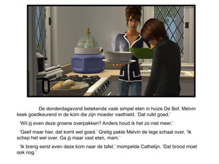 De donderdagavond betekende vaak simpel eten in huize De Bof. Melvin
keek goedkeurend in de kom die zijn moeder vasthield. ‘Dat ruikt goed.’
 ‘Wil jij even deze groene overpakken? Anders houd ik het zo niet meer.’
 ‘Geef maar hier, dat komt wel goed.’ Gretig pakte Melvin de lege schaal over. ‘Ik
schep het wel over. Ga jij maar vast eten, mam.’
 ‘Ik breng eerst even deze kom naar de tafel,’ mompelde Cathelijn. ‘Dat brood moet
ook nog.’
 