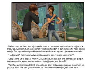 Melvin nam het bord van zijn moeder over en nam de mand met de broodjes ook
mee. ‘Zo, luizwam. Kom je ook eten?’ Met zijn handen in zijn zij keek hij neer op zijn
neefje. Die lag onderuitgezakt op de bank en haalde nog net zijn voeten van tafel.
 ‘Had je wat?’ Krijn keek Melvin met een grijns aan. ‘Heb je soep, man?’
 ‘Loop je me uit te dagen, hmm?’ Melvin trok Krijn aan zijn arm omhoog en ging in
vechterspositie tegenover hem staan. ‘Heb jij soms wat, hmm?!’
 Vanaf de eetkamertafel klonk er een kuch. Joey zat aan zijn laptopje te werken en
gluurde even met een glimlach over de rand naar de twee jongens voor hem.
 