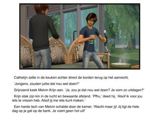 Cathelijn zette in de keuken echter direct de borden terug op het aanrecht.
 ‘Jongens, zouden jullie dat nou wel doen?’
 Grijnzend keek Melvin Krijn aan. ‘Ja, zou je dat nou wel doen? Je oom zo uitdagen?’
  Krijn stak zijn kin in de lucht en bewaarde afstand. ‘Pfhu,’ deed hij. ‘Alsof ik voor jou
iets te vrezen heb. Alsof jij me iets kunt maken.’
 Een harde lach van Melvin schalde door de kamer. ‘Wacht maar jij! Jij ligt de hele
dag op je gat op de bank. Je voert geen hol uit!’
 