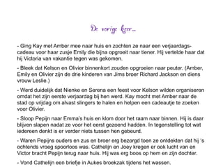 - Ging Kay met Amber mee naar huis en zochten ze naar een verjaardags-
cadeau voor haar zusje Emily die bijna opgroeit naar tiener. Hij vertelde haar dat
hij Victoria van vakantie tegen was gekomen.
- Bleek dat Kelson en Olivier binnenkort zouden opgroeien naar peuter. (Amber,
Emily en Olivier zijn de drie kinderen van Jims broer Richard Jackson en diens
vrouw Leslie.)
- Werd duidelijk dat Nienke en Serena een feest voor Kelson wilden organiseren
omdat het zijn eerste verjaardag bij hen werd. Kay mocht met Amber naar de
stad op vrijdag om alvast slingers te halen en helpen een cadeautje te zoeken
voor Olivier.
- Sloop Pepijn naar Emma’s huis en klom door het raam naar binnen. Hij is daar
blijven slapen nadat ze voor het eerst gezoend hadden. In tegenstelling tot wat
iedereen denkt is er verder niets tussen hen gebeurd.
- Waren Pepijns ouders en zus en broer erg bezorgd toen ze ontdekten dat hij ‘s
ochtends vroeg spoorloos was. Cathelijn en Joey kregen er ook lucht van en
Victor bracht Pepijn terug naar huis. Hij was erg boos op hem en zijn dochter.
- Vond Cathelijn een briefje in Aukes broekzak tijdens het wassen.
 