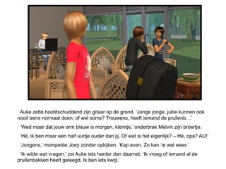 Auke zette hoofdschuddend zijn gitaar op de grond. ‘Jonge jonge, jullie kunnen ook
nooit eens normaal doen, of wel soms? Trouwens, heeft iemand de prullenb…’
 ‘Wed maar dat jouw arm blauw is morgen, kleintje,’ onderbrak Melvin zijn broertje.
 ‘Hé, ik ben maar een half uurtje ouder dan jij. Of wat is het eigenlijk? – Hé, opa? AU!’
 ‘Jongens,’ mompelde Joey zonder opkijken. ‘Kap even. Zo kan ‘ie wel weer.’
 ‘Ik wilde wat vragen,’ zei Auke iets harder dan daarnet. ‘Ik vroeg of iemand al de
prullenbakken heeft geleegd. Ik ben iets kwijt.’
 