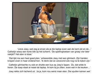 ‘Lieve Joey, wat zeg je ervan als je die laptop even aan de kant zet en de…’
Cathelijn wierp een korte blik op het scherm. ‘De spellingtoetsen van groep vier later
nakijkt? Het eten is klaar.’
 ‘Dat lijkt me een heel goed plan,’ antwoordde Joey met een glimlach. Zijn handen
knepen even in haar onderarmen. ‘Ik denk dat ze vanavond ook nog na te kijken zijn.’
 Cathelijn glimlachte nu ook en drukte een kus op Joey’s lippen. ‘Zo, dat wilde ik
horen. De soep staat al naast de laptop. Ik kom bij je zitten, even wat in de keuken…’
 Joey rekte zich lachend uit. ‘Ja ja, kom nou eerst maar eten. Die spullen komen wel.’
 