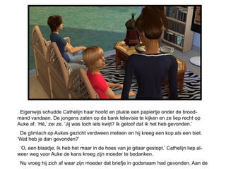 Eigenwijs schudde Cathelijn haar hoofd en plukte een papiertje onder de brood-
mand vandaan. De jongens zaten op de bank televisie te kijken en ze liep recht op
Auke af. ‘Hé,’ zei ze. ‘Jij was toch iets kwijt? Ik geloof dat ik het heb gevonden.’
 De glimlach op Aukes gezicht verdween meteen en hij kreeg een kop als een biet.
‘Wat heb je dan gevonden?’
 ‘O, een blaadje. Ik heb het maar in de hoes van je gitaar gestopt.’ Cathelijn liep al-
weer weg voor Auke de kans kreeg zijn moeder te bedanken.
 Nu vroeg hij zich af waar zijn moeder dat briefje in godsnaam had gevonden. Aan de
 