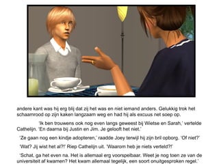 andere kant was hij erg blij dat zij het was en niet iemand anders. Gelukkig trok het
schaamrood op zijn kaken langzaam weg en had hij als excuus net soep op.
           ‘Ik ben trouwens ook nog even langs geweest bij Wietse en Sarah,’ vertelde
Cathelijn. ‘En daarna bij Justin en Jim. Je gelooft het niet.’
 ‘Ze gaan nog een kindje adopteren,’ raadde Joey terwijl hij zijn bril opborg. ‘Of niet?’
 ‘Wat? Jij wist het al?!’ Riep Cathelijn uit. ‘Waarom heb je niets verteld?!’
 ‘Schat, ga het even na. Het is allemaal erg voorspelbaar. Weet je nog toen ze van de
universiteit af kwamen? Het kwam allemaal tegelijk, een soort onuitgesproken regel.’
 