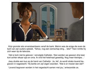 Krijn gromde iets onverstaanbaars vanaf de bank. Melvin was de enige die even de
kant van zijn ouders opkeek. ‘Yahoo, nog een oomschap ding… Iets?’ Toen richtte hij
zich weer op de televisie.
 ‘Het is toch niet te geloven,’ vervolgde Cathelijn. ‘Dan worden we gewoon drie keer
kort achter elkaar opa en oma. Ik vind het helemaal geweldig. Nog meer kleintjes…’
 Joey drukte een kus op de hand van Cathelijn. ‘Ja, lief. Je wordt straks levend be-
graven in nageslacht.’ Hij lachte om zijn eigen woorden. ‘Wat is er mooier dan dat?’
 ‘Levend begraven worden in het nageslacht samen met jou,’ antwoordde ze.
 