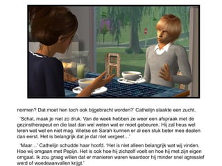 normen? Dat moet hen toch ook bijgebracht worden?’ Cathelijn slaakte een zucht.
  ‘Schat, maak je niet zo druk. Van de week hebben ze weer een afspraak met de
gezinstherapeut en die laat dan wel weten wat er moet gebeuren. Hij zal heus wel
leren wat wel en niet mag. Wietse en Sarah kunnen er al een stuk beter mee dealen
dan eerst. Het is belangrijk dat je dat niet vergeet…’
 ‘Maar…’ Cathelijn schudde haar hoofd. ‘Het is niet alleen belangrijk wat wij vinden.
Hoe wij omgaan met Pepijn. Het is ook hoe hij zichzelf voelt en hoe hij met zijn eigen
omgaat. Ik zou graag willen dat er manieren waren waardoor hij minder snel agressief
werd of woedeaanvallen krijgt.’
 