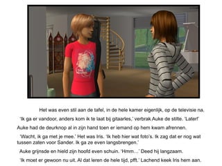 Het was even stil aan de tafel, in de hele kamer eigenlijk, op de televisie na.
 ‘Ik ga er vandoor, anders kom ik te laat bij gitaarles,’ verbrak Auke de stilte. ‘Later!’
Auke had de deurknop al in zijn hand toen er iemand op hem kwam afrennen.
  ‘Wacht, ik ga met je mee.’ Het was Iris. ‘Ik heb hier wat foto’s. Ik zag dat er nog wat
tussen zaten voor Sander. Ik ga ze even langsbrengen.’
 Auke grijnsde en hield zijn hoofd even schuin. ‘Hmm…’ Deed hij langzaam.
 ‘Ik moet er gewoon nu uit. Al dat leren de hele tijd, pfft.’ Lachend keek Iris hem aan.
 