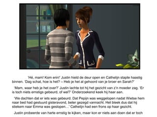‘Hé, mam! Kom erin!’ Justin hield de deur open en Cathelijn stapte haastig
binnen. ‘Dag schat, hoe is het? – Heb je het al gehoord van je broer en Sarah?’
  ‘Mam, waar heb je het over?’ Justin lachte tot hij het gezicht van z’n moeder zag. ‘Er
is toch niets ernstigs gebeurd, of wel?’ Onderzoekend keek hij haar aan.
 ‘We dachten dat er iets was gebeurd. Dat Pepijn was weggelopen nadat Wietse hem
naar bed had gestuurd gisteravond, beter gezegd vannacht. Het bleek dus dat hij
stiekem naar Emma was geslopen…’ Cathelijn had een frons op haar gezicht.
 Justin probeerde van harte ernstig te kijken, maar kon er niets aan doen dat er toch
 