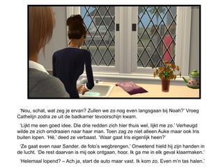 ‘Nou, schat, wat zeg je ervan? Zullen we zo nog even langsgaan bij Noah?’ Vroeg
Cathelijn zodra ze uit de badkamer tevoorschijn kwam.
 ‘Lijkt me een goed idee. Die drie redden zich hier thuis wel, lijkt me zo.’ Verheugd
wilde ze zich omdraaien naar haar man. Toen zag ze niet alleen Auke maar ook Iris
buiten lopen. ‘Hé,’ deed ze verbaast. ‘Waar gaat Iris eigenlijk heen?’
 ‘Ze gaat even naar Sander, de foto’s wegbrengen.’ Onwetend hield hij zijn handen in
de lucht. ‘De rest daarvan is mij ook ontgaan, hoor. Ik ga me in elk geval klaarmaken.’
 ‘Helemaal lopend? – Ach ja, start de auto maar vast. Ik kom zo. Even m’n tas halen.’
 