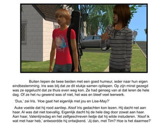 Buiten liepen de twee beiden met een goed humeur, ieder naar hun eigen
eindbestemming. Iris was blij dat ze dit stukje samen opliepen. Op zijn minst gezegd
was ze opgelucht dat ze thuis even weg kon. Ze had genoeg van al dat leren de hele
dag. Of ze het nu gewend was of niet, het was en bleef veel leerwerk.
 ‘Dus,’ zei Iris. ‘Hoe gaat het eigenlijk met jou en Lise-May?’
 Auke voelde dat hij rood aanliep. Alsof Iris gedachten kon lezen. Hij dacht net aan
haar. Al was dat niet toevallig. Eigenlijk dacht hij de hele dag door zowat aan haar.
Aan haar, Valentijnsdag en het zelfgeschreven liedje dat hij wilde instuderen. ‘Alsof ik
wat met haar heb,’ antwoordde hij ontwijkend. ‘Jij dan, met Tim? Hoe is het daarmee?’
 