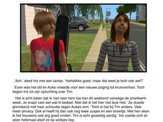 ‘Ach,’ deed Iris met een lachje. ‘Hartstikke goed, maar dat weet je toch ook wel?’
 Even was het stil en Auke vreesde voor een nieuwe poging tot kruisverhoor. Toch
begon Iris tot zijn opluchting over Tim.
  ‘Het is echt balen dat ik niet naar hem toe kan dit weekend vanwege de proefwerk-
week. Je snapt vast wel wat ik bedoel. Niet dat ik het hier niet leuk heb.’ Ze duwde
grinnikend met haar schouder tegen Aukes arm. ‘Toch is het bij Tim anders. Veel
meer privacy. Ook al heeft hij dan ook nog twee zusjes en een broertje. Met hen akan
ik het trouwens ook erg goed vinden. Tim is echt geweldig aardig.’ Iris voelde zich al-
weer helemaal alsof ze op wolkjes liep.
 