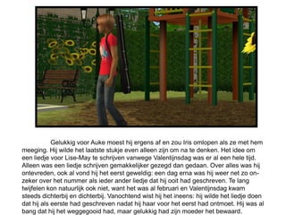 Gelukkig voor Auke moest hij ergens af en zou Iris omlopen als ze met hem
meeging. Hij wilde het laatste stukje even alleen zijn om na te denken. Het idee om
een liedje voor Lise-May te schrijven vanwege Valentijnsdag was er al een hele tijd.
Alleen was een liedje schrijven gemakkelijker gezegd dan gedaan. Over alles was hij
ontevreden, ook al vond hij het eerst geweldig: een dag erna was hij weer net zo on-
zeker over het nummer als ieder ander liedje dat hij ooit had geschreven. Te lang
twijfelen kon natuurlijk ook niet, want het was al februari en Valentijnsdag kwam
steeds dichterbij en dichterbij. Vanochtend wist hij het ineens: hij wilde het liedje doen
dat hij als eerste had geschreven nadat hij haar voor het eerst had ontmoet. Hij was al
bang dat hij het weggegooid had, maar gelukkig had zijn moeder het bewaard.
 