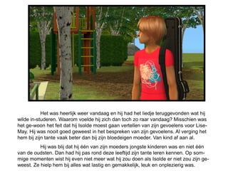 Het was heerlijk weer vandaag en hij had het liedje teruggevonden wat hij
wilde in-studeren. Waarom voelde hij zich dan toch zo raar vandaag? Misschien was
het ge-woon het feit dat hij Isolde moest gaan vertellen van zijn gevoelens voor Lise-
May. Hij was nooit goed geweest in het bespreken van zijn gevoelens. Al verging het
hem bij zijn tante vaak beter dan bij zijn bloedeigen moeder. Van kind af aan al.
          Hij was blij dat hij één van zijn moeders jongste kinderen was en niet één
van de oudsten. Dan had hij pas rond deze leeftijd zijn tante leren kennen. Op som-
mige momenten wist hij even niet meer wat hij zou doen als Isolde er niet zou zijn ge-
weest. Ze hielp hem bij alles wat lastig en gemakkelijk, leuk en onplezierig was.
 