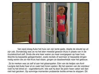 Van opzij sloeg Auke het huis van zijn tante gade, diepte de sleutel op uit
zijn zak. Donderdag was ze na het eten meestal gewoon thuis in plaats van in de
muziekschool zelf. Sinds die ene keer waren ze maar overgegaan op haar huis.
Slechts bij bepaalde gelegenheden, zoals recitals of wanneer er bepaalde dingen
nodig waren die ze niet thuis had staan, gingen ze daadwerkelijk naar het gebouw.
 Zo te merken was ze zelf al aan het gitaarspelen. Eén van de liedjes van Avril
Lavigne dat Auke haar al zo vaak had horen spelen. Bij het openen van de voordeur
rook hij het direct al – sigarettenlucht. Iets wat hij door de jaren heen vaker wel dan
niet had geroken. Op sommige momenten probeerde Isolde ermee te stoppen. Dit
 