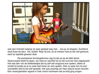 was een moment waarop ze weer gestopt was met… nou ja, te stoppen. Zuchtend
sloot Auke de deur. ‘Hé, Isolde!’ Riep hij luid. Zo te merken had ze het niet gehoord,
want ze speelde gewoon door.
           De woonkamer binnengekomen zag hij dat ze op de tafel stond.
Geamuseerd bleef hij staan, zei niets en wachtte tot ze het nummer had uitgespeeld.
Het was één van de liefdesliedjes die hij zelf ook enigszins kon spelen, alleen al
omdat hij Isolde ze al zo vaak had horen en zien spelen. Ook nu weer kon hij zich
voorstellen dat hij het zelf speelde. Het was prachtig om haar erbij te horen neuriën.
Een onaangestoken sigaret in haar mond voorkwam dat ze erbij ging zingen.
 