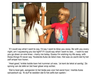 ‘If I could say what I want to say, I'd say I want to blow you away. Be with you every
night, am I squeezing you too tight? If I could say what I want to see… I want to see
you go down on one knee - marry me today. Guess I'm wishing my life away, with
these things I'll never say,’ fluisterde Auke de tekst mee. Het was zo zacht dat hij het
zelf amper kon horen.
 ‘Heel goed,’ knikte Isolde toen het nummer uit was. ‘Je kent de tekst al aardig.’ Ze
sprong van de tafel en liet haar gitaar erop achter.
 ‘Dat is best gek, aangezien ik het liedje pas voor het eerst hoor,’ merkte Auke
sarcastisch op. ‘Ik durf te wedden dat ik het zelfs kan spelen.’
 