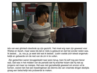 iets van een glimlach doorbrak op zijn gezicht. ‘Het moet erg naar zijn geweest voor
Wietse en Sarah, maar wees blij dat er niets is gebeurd en dat het zonder reden was.
Ik bedoel… Ja, nou ja, je weet wel wat ik bedoel.’ Justin voelde zich ietwat ongemak-
kelijk en gebaarde om de rest van de zin in te vullen.
  Zijn gedachten waren teruggedaald naar jaren terug, toen hij zelf nog een tiener
was. Dat was in het midden van de periode dat hij erachter kwam dat hij niet op
jongens viel maar op meisjes. Het was niet gemakkelijk geweest om ervoor uit te
komen, vooral niet met een tweelingbroer als Dennis die van vreemde dingen destijds
graag een belachelijk iets probeerde te maken.
 