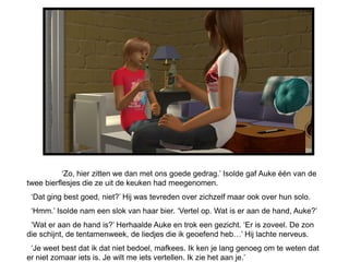 ‘Zo, hier zitten we dan met ons goede gedrag.’ Isolde gaf Auke één van de
twee bierflesjes die ze uit de keuken had meegenomen.
 ‘Dat ging best goed, niet?’ Hij was tevreden over zichzelf maar ook over hun solo.
 ‘Hmm.’ Isolde nam een slok van haar bier. ‘Vertel op. Wat is er aan de hand, Auke?’
 ‘Wat er aan de hand is?’ Herhaalde Auke en trok een gezicht. ‘Er is zoveel. De zon
die schijnt, de tentamenweek, de liedjes die ik geoefend heb…’ Hij lachte nerveus.
 ‘Je weet best dat ik dat niet bedoel, mafkees. Ik ken je lang genoeg om te weten dat
er niet zomaar iets is. Je wilt me iets vertellen. Ik zie het aan je.’
 
