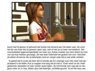 leven had hij gezien of gehoord dat Isolde met iemand aan het daten was. Hij vond
het fijn van haar dat ze gewoon open was, ook al had ze zo haar vermoedens. Het
overduidelijke tegenovergestelde van haar zus. Aukes moeder zou hem direct de oren
van zijn kop hebben gevraagd. Ze had daar helemaal het geduld niet voor. Verorber-
de alleen de kennis die zij belangrijk vond en vergat vaak dat je wat wilde vertelen.
 ‘Ik geloof dat ik sinds die keer dat ik hoorde dat Evi zwanger was niks meer heb ge-
probeerd in de liefde. Kun je nagaan hoe lang dat al niet is.’ Even werd ze stil. Haar
gedachten dwaalden af naar minder leuke tijden. Ze herinnerde zich nog dat ze ner-
gens meer zin in had. Alleen door dat kloterige, verliefde gevoel. ‘Ik wil het heus wel.
 