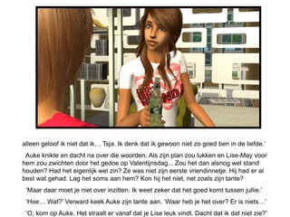 alleen geloof ik niet dat ik… Tsja. Ik denk dat ik gewoon niet zo goed ben in de liefde.’
 Auke knikte en dacht na over die woorden. Als zijn plan zou lukken en Lise-May voor
hem zou zwichten door het gedoe op Valentijnsdag... Zou het dan alsnog wel stand
houden? Had het eigenlijk wel zin? Ze was niet zijn eerste vriendinnetje. Hij had er al
best wat gehad. Lag het soms aan hem? Kon hij het niet, net zoals zijn tante?
 ‘Maar daar moet je niet over inzitten. Ik weet zeker dat het goed komt tussen jullie.’
 ‘Hoe… Wat?’ Verward keek Auke zijn tante aan. ‘Waar heb je het over? Er is niets…’
 ‘O, kom op Auke. Het straalt er vanaf dat je Lise leuk vindt. Dacht dat ik dat niet zie?’
 