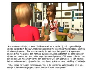 Auke voelde dat hij rood werd. Het kwam zelden voor dat hij zich ongemakkelijk
voelde bij Isolde in de buurt. Het was haast alsof hij tegen haar had gelogen, alsof hij
zich betrapt voelde… Dat was de laatste tijd wel vaker het geval, ook tegenover
andere Sims. Nog vaker dan normaal dwaalden Aukes gedachten af. Zelfs wanneer
zich er van bewust van was dat er tegen hem werd gepraat of hij moest opletten om-
dat het een vak was waarvoor hij een beter cijfer wel kon gebruiken. Hij kon het niet
helpen. Alles wat er in zijn gedachten voor leken te komen, was Lise-May of het liedje.
 ‘Oké, het zit zo,’ begon hij langzaam. ’Het is de veertiende Valentijnsdag en ik wil…
nou ja. Ik heb een liedje geschreven. Dat wil ik voor haar spelen.’
 