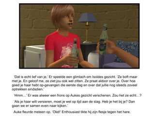 ‘Dat is echt lief van je.’ Er speelde een glimlach om Isoldes gezicht. ‘Ze boft maar
met je. En geloof me, ze ziet jou ook wel zitten. Ze praat aldoor over je. Over hoe
goed je haar hebt op-gevangen die eerste dag en over dat jullie nog steeds zoveel
optrekken sindsdien.’
 ‘Hmm…’ Er was alweer een frons op Aukes gezicht verschenen. Zou het ze echt…?
 ‘Als je haar wilt versieren, moet je wel op tijd aan de slag. Heb je het bij je? Dan
gaan we er samen even naar kijken.’
 Auke fleurde meteen op. ‘Oké!’ Enthousiast tikte hij zijn flesje tegen het hare.
 