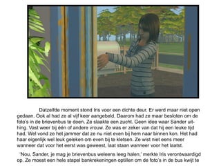 Datzelfde moment stond Iris voor een dichte deur. Er werd maar niet open
gedaan. Ook al had ze al vijf keer aangebeld. Daarom had ze maar besloten om de
foto’s in de brievenbus te doen. Ze slaakte een zucht. Geen idee waar Sander uit-
hing. Vast weer bij één of andere vrouw. Ze was er zeker van dat hij een leuke tijd
had. Wel vond ze het jammer dat ze nu niet even bij hem naar binnen kon. Het had
haar eigenlijk wel leuk geleken om even bij te kletsen. Ze wist niet eens meer
wanneer dat voor het eerst was geweest, laat staan wanneer voor het laatst.
 ‘Nou, Sander, je mag je brievenbus weleens leeg halen,’ merkte Iris verontwaardigd
op. Ze moest een hele stapel bankrekeningen optillen om de foto’s in de bus kwijt te
 