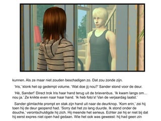 kunnen. Als ze maar niet zouden beschadigen zo. Dat zou zonde zijn.
 ‘Iris,’ klonk het op gedempt volume. ‘Wat doe jij nou?’ Sander stond voor de deur.
 ‘Hé, Sander!’ Direct trok Iris haar hand terug uit de brievenbus. ‘Ik kwam langs om…
nou ja.’ Ze knikte even naar haar hand. ‘Ik heb foto’s! Van de verjaardag laatst.’
 Sander glimlachte prompt en stak zijn hand uit naar de deurknop. ‘Kom erin,’ zei hij
toen hij de deur geopend had. ‘Sorry dat het zo lang duurde. Ik stond onder de
douche,’ verontschuldigde hij zich. Hij meende het serieus. Echter zei hij er niet bij dat
hij eerst expres niet open had gedaan. Wie het ook was geweest: hij had geen zin
 